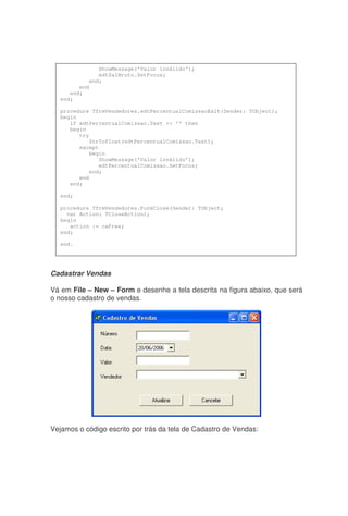 Cadastrar Vendas
Vá em File – New – Form e desenhe a tela descrita na figura abaixo, que será
o nosso cadastro de vendas.
Vejamos o código escrito por trás da tela de Cadastro de Vendas:
ShowMessage('Valor inválido');
edtSalBruto.SetFocus;
end;
end
end;
end;
procedure TfrmVendedores.edtPercentualComissaoExit(Sender: TObject);
begin
if edtPercentualComissao.Text <> '' then
begin
try
StrTofloat(edtPercentualComissao.Text);
except
begin
ShowMessage('Valor inválido');
edtPercentualComissao.SetFocus;
end;
end
end;
end;
procedure TfrmVendedores.FormClose(Sender: TObject;
var Action: TCloseAction);
begin
action := caFree;
end;
end.
 