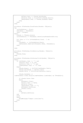 edtData.Date := oVenda.DataVenda;
edtValor.Text := FloatToStr(oVenda.Valor);
cmbVendedor.Text := oVenda.Vendedor.Nome;
end;
end;
end;
procedure TfrmVendas.FormCreate(Sender: TObject);
var
lstVendedores : TList;
oVendedor : TVendedor;
iAux : integer;
begin
oVenda := TVenda.Create;
lstVendedores := TVendedor.obterListaVendedoresAtivos;
for iAux := 0 to lstVendedores.Count - 1 do
begin
oVendedor := lstVendedores[iAux];
cmbVendedor.AddItem(oVendedor.Nome, oVendedor);
end;
end;
procedure TfrmVendas.FormDestroy(Sender: TObject);
begin
OVenda.Free;
end;
procedure TfrmVendas.btnGravarClick(Sender: TObject);
begin
if (edtNumero.Text <> '') and
(edtData.Date <> 0) and
(edtValor.Text <> '') and
(cmbVendedor.Text <> '') then
begin
oVenda.Numero := StrToInt(edtNumero.Text);
oVenda.DataVenda := edtData.Date;
oVenda.Valor := StrTofloat(edtValor.Text);
oVenda.Vendedor :=
(cmbVendedor.Items.Objects[cmbVendedor.ItemIndex] as TVendedor);
if oVenda.Grava then
begin
edtNumero.Clear;
edtData.Date := Date;
edtValor.Clear;
cmbVendedor.Text := '';
edtNumero.SetFocus;
oVenda.Clear;
end
else
edtData.SetFocus;
end
else
begin
ShowMessage('Campos inválidos');
end;
end;
 