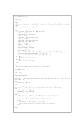 unit CNComissoes;
interface
uses
Windows, Messages, SysUtils, Variants, Classes, Graphics, Controls,
Forms,
Dialogs, ComCtrls, StdCtrls;
type
TFrmConsultaComissoes = class(TForm)
Label1: TLabel;
cmbVendedor: TComboBox;
Label2: TLabel;
edtData1: TDateTimePicker;
Label3: TLabel;
edtData2: TDateTimePicker;
btnVerificar: TButton;
Label4: TLabel;
Label5: TLabel;
edtSalBruto: TEdit;
edtSalLiquido: TEdit;
Label6: TLabel;
edtComissao: TEdit;
procedure FormClose(Sender: TObject; var Action: TCloseAction);
procedure FormCreate(Sender: TObject);
procedure btnVerificarClick(Sender: TObject);
private
{ Private declarations }
public
{ Public declarations }
end;
var
FrmConsultaComissoes: TFrmConsultaComissoes;
implementation
{$R *.dfm}
uses CLVendedor;
procedure TFrmConsultaComissoes.FormClose(Sender: TObject; var Action:
TCloseAction);
begin
action := caFree;
end;
procedure TFrmConsultaComissoes.FormCreate(Sender: TObject);
var
lstVendedores : TList;
oVendedor : TVendedor;
iAux : integer;
begin
lstVendedores := TVendedor.obterListaVendedoresAtivos;
for iAux := 0 to lstVendedores.Count - 1 do
begin
oVendedor := lstVendedores[iAux];
cmbVendedor.AddItem(oVendedor.Nome, oVendedor);
end;
end;
 