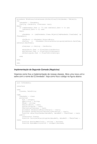 Implementação da Segunda Camada (Negócios)
Vejamos como fica a implementação de nossas classes. Abra uma nova unit e
salve com o nome de CLVendedor. Veja como fica o código na figura abaixo:
procedure TFrmConsultaComissoes.btnVerificarClick(Sender: TObject);
var
oVendedor : TVendedor;
rSalLiq, rSalBruto, rComissao: real;
begin
if (cmbVendedor.Text <> '') and (edtData1.Date <> 0) and
(edtData2.Date <> 0) then
begin
oVendedor := (cmbVendedor.Items.Objects[cmbVendedor.ItemIndex] as
TVendedor);
rSalBruto := oVendedor.SalarioBruto;
rSalLiq := oVendedor.CalcularSalarioLiquido(edtData1.DateTime,
edtData2.DateTime);
rComissao := rSalLiq - rSalBruto;
edtSalBruto.Text := FloatToStr(rSalBruto);
edtComissao.Text := FloatToStr(rComissao);
edtSalLiquido.Text := FloatToStr(rSalLiq);
end;
end;
end.
unit CLVendedor;
interface
uses
Classes, DateUtils;
type
TVendedor = class
protected
FId : integer;
FMatricula : string;
FNome : string;
FSalarioBruto : real;
FSalarioLiquido : real;
FPercentualComissao : real;
procedure SetSalarioBruto(rSalario : real);
procedure SetPercentualComissao(rPercentual : real);
function obterTotalVendas(dataRef1, dataRef2 : TDateTime) : real;
public
constructor Create;
function CalcularSalarioLiquido(dataRef1, dataRef2 : TDateTime) :
real;
function Busca(sMatricula : string) : boolean;
function BuscaMatricula(iID : integer):boolean;
 