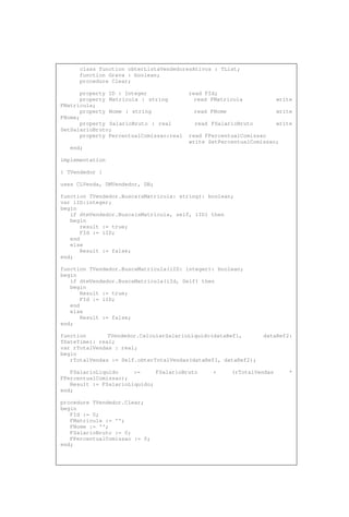 class function obterListaVendedoresAtivos : TList;
function Grava : boolean;
procedure Clear;
property ID : Integer read FId;
property Matricula : string read FMatricula write
FMatricula;
property Nome : string read FNome write
FNome;
property SalarioBruto : real read FSalarioBruto write
SetSalarioBruto;
property PercentualComissao:real read FPercentualComissao
write SetPercentualComissao;
end;
implementation
{ TVendedor }
uses CLVenda, DMVendedor, DB;
function TVendedor.Busca(sMatricula: string): boolean;
var iID:integer;
begin
if dtmVendedor.Busca(sMatricula, self, iID) then
begin
result := true;
FId := iID;
end
else
Result := false;
end;
function TVendedor.BuscaMatricula(iID: integer): boolean;
begin
if dtmVendedor.BuscaMatricula(iId, Self) then
begin
Result := true;
FId := iID;
end
else
Result := false;
end;
function TVendedor.CalcularSalarioLiquido(dataRef1, dataRef2:
TDateTime): real;
var rTotalVendas : real;
begin
rTotalVendas := Self.obterTotalVendas(dataRef1, dataRef2);
FSalarioLiquido := FSalarioBruto + (rTotalVendas *
FPercentualComissao);
Result := FSalarioLiquido;
end;
procedure TVendedor.Clear;
begin
FId := 0;
FMatricula := '';
FNome := '';
FSalarioBruto := 0;
FPercentualComissao := 0;
end;
 