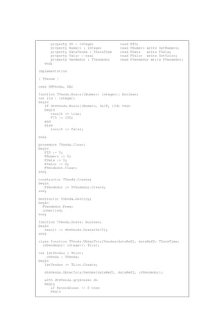 property ID : integer read FID;
property Numero : integer read FNumero write SetNumero;
property DataVenda : TDateTime read FData write FData;
property Valor : real read FValor write SetValor;
property Vendedor : TVendedor read FVendedor write FVendedor;
end;
implementation
{ TVenda }
uses DMVenda, DB;
function TVenda.Busca(iNumero: integer): boolean;
var iId : integer;
begin
if dtmVenda.Busca(iNumero, Self, iId) then
begin
result := true;
FID := iID;
end
else
result := false;
end;
procedure TVenda.Clear;
begin
FID := 0;
FNumero := 0;
FData := 0;
FValor := 0;
FVendedor.Clear;
end;
constructor TVenda.Create;
begin
FVendedor := TVendedor.Create;
end;
destructor TVenda.Destroy;
begin
FVendedor.Free;
inherited;
end;
function TVenda.Grava: boolean;
begin
result := dtmVenda.Grava(Self);
end;
class function TVenda.ObterTotalVendas(dataRef1, dataRef2: TDateTime;
idVendedor: integer): TList;
var lstVendas : TList;
oVenda : TVenda;
begin
lstVendas := TList.Create;
dtmVenda.ObterTotalVendas(dataRef1, dataRef2, idVendedor);
with dtmVenda.qryAcesso do
begin
if RecordCount <> 0 then
begin
 