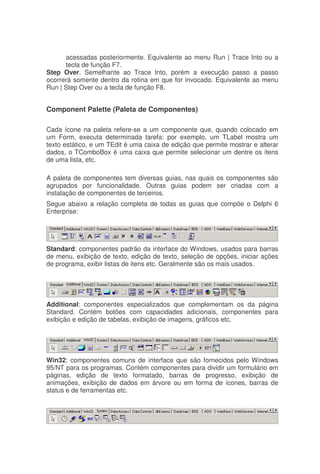 acessadas posteriormente. Equivalente ao menu Run | Trace Into ou a
tecla de função F7.
Step Over. Semelhante ao Trace Into, porém a execução passo a passo
ocorrerá somente dentro da rotina em que for invocado. Equivalente ao menu
Run | Step Over ou a tecla de função F8.
Component Palette (Paleta de Componentes)
Cada ícone na paleta refere-se a um componente que, quando colocado em
um Form, executa determinada tarefa: por exemplo, um TLabel mostra um
texto estático, e um TEdit é uma caixa de edição que permite mostrar e alterar
dados, o TComboBox é uma caixa que permite selecionar um dentre os itens
de uma lista, etc.
A paleta de componentes tem diversas guias, nas quais os componentes são
agrupados por funcionalidade. Outras guias podem ser criadas com a
instalação de componentes de terceiros.
Segue abaixo a relação completa de todas as guias que compõe o Delphi 6
Enterprise:
Standard: componentes padrão da interface do Windows, usados para barras
de menu, exibição de texto, edição de texto, seleção de opções, iniciar ações
de programa, exibir listas de itens etc. Geralmente são os mais usados.
Additional: componentes especializados que complementam os da página
Standard. Contém botões com capacidades adicionais, componentes para
exibição e edição de tabelas, exibição de imagens, gráficos etc.
Win32: componentes comuns de interface que são fornecidos pelo Windows
95/NT para os programas. Contém componentes para dividir um formulário em
páginas, edição de texto formatado, barras de progresso, exibição de
animações, exibição de dados em árvore ou em forma de ícones, barras de
status e de ferramentas etc.
 
