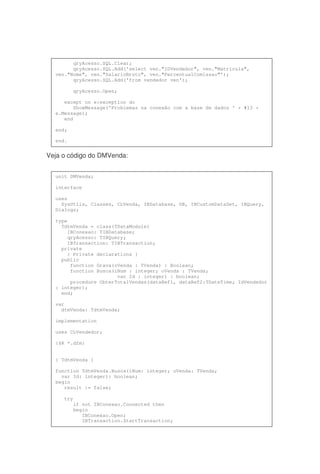 Veja o código do DMVenda:
qryAcesso.SQL.Clear;
qryAcesso.SQL.Add('select ven."IDVendedor", ven."Matricula",
ven."Nome", ven."SalarioBruto", ven."PercentualComissao"');
qryAcesso.SQL.Add('from vendedor ven');
qryAcesso.Open;
except on e:exception do
ShowMessage('Problemas na conexão com a base de dados ' + #13 +
e.Message);
end
end;
end.
unit DMVenda;
interface
uses
SysUtils, Classes, CLVenda, IBDatabase, DB, IBCustomDataSet, IBQuery,
Dialogs;
type
TdtmVenda = class(TDataModule)
IBConexao: TIBDatabase;
qryAcesso: TIBQuery;
IBTransaction: TIBTransaction;
private
{ Private declarations }
public
function Grava(oVenda : TVenda) : Boolean;
function Busca(iNum : integer; oVenda : TVenda;
var Id : integer) : boolean;
procedure ObterTotalVendas(dataRef1, dataRef2:TDateTime; IdVendedor
: integer);
end;
var
dtmVenda: TdtmVenda;
implementation
uses CLVendedor;
{$R *.dfm}
{ TdtmVenda }
function TdtmVenda.Busca(iNum: integer; oVenda: TVenda;
var Id: integer): boolean;
begin
result := false;
try
if not IBConexao.Connected then
begin
IBConexao.Open;
IBTransaction.StartTransaction;
 