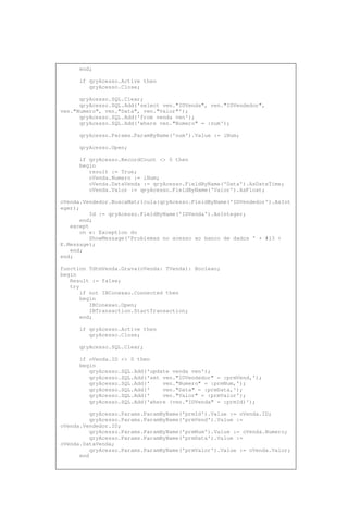end;
if qryAcesso.Active then
qryAcesso.Close;
qryAcesso.SQL.Clear;
qryAcesso.SQL.Add('select ven."IDVenda", ven."IDVendedor",
ven."Numero", ven."Data", ven."Valor"');
qryAcesso.SQL.Add('from venda ven');
qryAcesso.SQL.Add('where ven."Numero" = :num');
qryAcesso.Params.ParamByName('num').Value := iNum;
qryAcesso.Open;
if qryAcesso.RecordCount <> 0 then
begin
result := True;
oVenda.Numero := iNum;
oVenda.DataVenda := qryAcesso.FieldByName('Data').AsDateTime;
oVenda.Valor := qryAcesso.FieldByName('Valor').AsFloat;
oVenda.Vendedor.BuscaMatricula(qryAcesso.FieldByName('IDVendedor').AsInt
eger);
Id := qryAcesso.FieldByName('IDVenda').AsInteger;
end;
except
on e: Exception do
ShowMessage('Problemas no acesso ao banco de dados ' + #13 +
E.Message);
end;
end;
function TdtmVenda.Grava(oVenda: TVenda): Boolean;
begin
Result := false;
try
if not IBConexao.Connected then
begin
IBConexao.Open;
IBTransaction.StartTransaction;
end;
if qryAcesso.Active then
qryAcesso.Close;
qryAcesso.SQL.Clear;
if oVenda.ID <> 0 then
begin
qryAcesso.SQL.Add('update venda ven');
qryAcesso.SQL.Add('set ven."IDVendedor" = :prmVend,');
qryAcesso.SQL.Add(' ven."Numero" = :prmNum,');
qryAcesso.SQL.Add(' ven."Data" = :prmData,');
qryAcesso.SQL.Add(' ven."Valor" = :prmValor');
qryAcesso.SQL.Add('where (ven."IDVenda" = :prmId)');
qryAcesso.Params.ParamByName('prmId').Value := oVenda.ID;
qryAcesso.Params.ParamByName('prmVend').Value :=
oVenda.Vendedor.ID;
qryAcesso.Params.ParamByName('prmNum').Value := oVenda.Numero;
qryAcesso.Params.ParamByName('prmData').Value :=
oVenda.DataVenda;
qryAcesso.Params.ParamByName('prmValor').Value := oVenda.Valor;
end
 