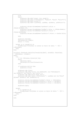 else
begin
qryAcesso.SQL.Add('insert into venda');
qryAcesso.SQL.Add('("IDVendedor", "Numero", "Data", "Valor")');
qryAcesso.SQL.Add('values');
qryAcesso.SQL.Add('(:prmVend, :prmNum, :prmData, :prmValor)');
qryAcesso.Params.ParamByName('prmVend').Value :=
oVenda.Vendedor.ID;
qryAcesso.Params.ParamByName('prmNum').Value := oVenda.Numero;
qryAcesso.Params.ParamByName('prmData').Value :=
oVenda.DataVenda;
qryAcesso.Params.ParamByName('prmValor').Value := oVenda.Valor;
end;
qryAcesso.ExecSQL;
IBTransaction.Commit;
Result := True;
except on e: exception do
ShowMessage('Problemas no acesso ao banco de dados ' + #13 +
e.Message);
end;
End;
procedure TdtmVenda.ObterTotalVendas(dataRef1, dataRef2: TDateTime;
IdVendedor: integer);
begin
try
if not IBConexao.Connected then
begin
IBConexao.Open;
IBTransaction.StartTransaction;
end;
if qryAcesso.Active then
qryAcesso.Close;
qryAcesso.SQL.Clear;
qryAcesso.SQL.Add('select ven."IDVenda", ven."IDVendedor",
ven."Numero", ven."Data", ven."Valor"');
qryAcesso.SQL.Add('from venda ven');
qryAcesso.SQL.Add('where ("IDVendedor" = :prmNum and ven."Data"
between :prmData1 and :prmData2)');
qryAcesso.Params.ParamByName('prmNum').Value := IdVendedor;
qryAcesso.Params.ParamByName('prmData1').Value := dataRef1;
qryAcesso.Params.ParamByName('prmData2').Value := dataRef2;
qryAcesso.Open;
except
on e: exception do
ShowMessage('Problemas no acesso ao banco de dados ' + #13 +
e.Message);
end;
end;
end.
 