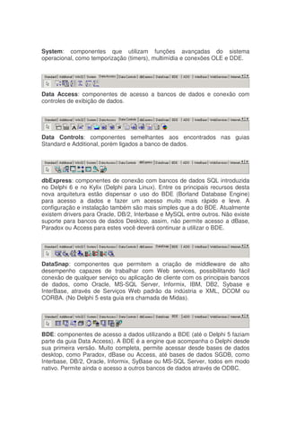 System: componentes que utilizam funções avançadas do sistema
operacional, como temporização (timers), multimídia e conexões OLE e DDE.
Data Access: componentes de acesso a bancos de dados e conexão com
controles de exibição de dados.
Data Controls: componentes semelhantes aos encontrados nas guias
Standard e Additional, porém ligados a banco de dados.
dbExpress: componentes de conexão com bancos de dados SQL introduzida
no Delphi 6 e no Kylix (Delphi para Linux). Entre os principais recursos desta
nova arquitetura estão dispensar o uso do BDE (Borland Database Engine)
para acesso a dados e fazer um acesso muito mais rápido e leve. A
configuração e instalação também são mais simples que a do BDE. Atualmente
existem drivers para Oracle, DB/2, Interbase e MySQL entre outros. Não existe
suporte para bancos de dados Desktop, assim, não permite acesso a dBase,
Paradox ou Access para estes você deverá continuar a utilizar o BDE.
DataSnap: componentes que permitem a criação de middleware de alto
desempenho capazes de trabalhar com Web services, possibilitando fácil
conexão de qualquer serviço ou aplicação de cliente com os principais bancos
de dados, como Oracle, MS-SQL Server, Informix, IBM, DB2, Sybase e
InterBase, através de Serviços Web padrão da indústria e XML, DCOM ou
CORBA. (No Delphi 5 esta guia era chamada de Midas).
BDE: componentes de acesso a dados utilizando a BDE (até o Delphi 5 faziam
parte da guia Data Access). A BDE é a engine que acompanha o Delphi desde
sua primeira versão. Muito completa, permite acessar desde bases de dados
desktop, como Paradox, dBase ou Access, até bases de dados SGDB, como
Interbase, DB/2, Oracle, Informix, SyBase ou MS-SQL Server, todos em modo
nativo. Permite ainda o acesso a outros bancos de dados através de ODBC.
 