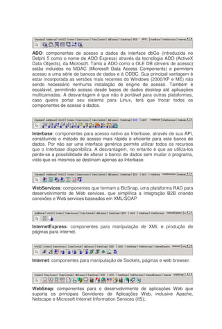 ADO: componentes de acesso a dados da interface dbGo (introduzida no
Delphi 5 como o nome de ADO Express) através da tecnologia ADO (ActiveX
Data Objects), da Microsoft. Tanto a ADO como o OLE DB (drivers de acesso)
estão incluídos no MDAC (Microsoft Data Access Components) e permitem
acesso a uma série de bancos de dados e à ODBC. Sua principal vantagem é
estar incorporada as versões mais recentes do Windows (2000/XP e ME) não
sendo necessário nenhuma instalação de engine de acesso. Também é
escalável, permitindo acesso desde bases de dados desktop até aplicações
multicamadas. A desvantagem é que não é portável para outras plataformas,
caso queira portar seu sistema para Linux, terá que trocar todos os
componentes de acesso a dados.
Interbase: componentes para acesso nativo ao Interbase, através de sua API,
constituindo o método de acesso mais rápido e eficiente para este banco de
dados. Por não ser uma interface genérica permite utilizar todos os recursos
que o Interbase disponibiliza. A desvantagem, no entanto é que ao utiliza-los
perde-se a possibilidade de alterar o banco de dados sem mudar o programa,
visto que os mesmos se destinam apenas ao Interbase.
WebServices: componentes que formam a BizSnap, uma plataforma RAD para
desenvolvimento de Web services, que simplifica a integração B2B criando
conexões e Web services baseados em XML/SOAP
InternetExpress: componentes para manipulação de XML e produção de
páginas para internet.
Internet: componentes para manipulação de Sockets, páginas e web browser.
WebSnap: componentes para o desenvolvimento de aplicações Web que
suporta os principais Servidores de Aplicações Web, inclusive Apache,
Netscape e Microsoft Internet Information Services (IIS);.
 