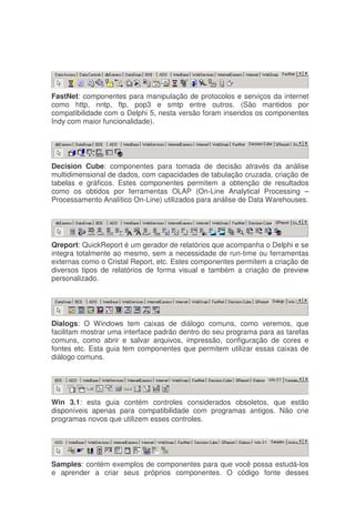 FastNet: componentes para manipulação de protocolos e serviços da internet
como http, nntp, ftp, pop3 e smtp entre outros. (São mantidos por
compatibilidade com o Delphi 5, nesta versão foram inseridos os componentes
Indy com maior funcionalidade).
Decision Cube: componentes para tomada de decisão através da análise
multidimensional de dados, com capacidades de tabulação cruzada, criação de
tabelas e gráficos. Estes componentes permitem a obtenção de resultados
como os obtidos por ferramentas OLAP (On-Line Analytical Processing –
Processamento Analítico On-Line) utilizados para análise de Data Warehouses.
Qreport: QuickReport é um gerador de relatórios que acompanha o Delphi e se
integra totalmente ao mesmo, sem a necessidade de run-time ou ferramentas
externas como o Cristal Report, etc. Estes componentes permitem a criação de
diversos tipos de relatórios de forma visual e também a criação de preview
personalizado.
Dialogs: O Windows tem caixas de diálogo comuns, como veremos, que
facilitam mostrar uma interface padrão dentro do seu programa para as tarefas
comuns, como abrir e salvar arquivos, impressão, configuração de cores e
fontes etc. Esta guia tem componentes que permitem utilizar essas caixas de
diálogo comuns.
Win 3.1: esta guia contém controles considerados obsoletos, que estão
disponíveis apenas para compatibilidade com programas antigos. Não crie
programas novos que utilizem esses controles.
Samples: contém exemplos de componentes para que você possa estudá-los
e aprender a criar seus próprios componentes. O código fonte desses
 