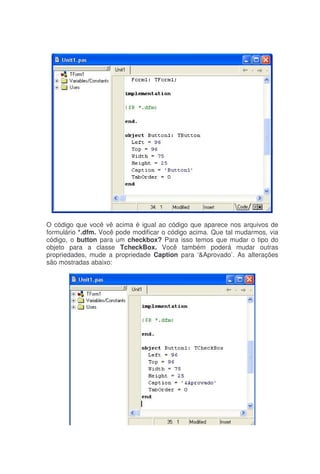O código que você vê acima é igual ao código que aparece nos arquivos de
formulário *.dfm. Você pode modificar o código acima. Que tal mudarmos, via
código, o button para um checkbox? Para isso temos que mudar o tipo do
objeto para a classe TcheckBox. Você também poderá mudar outras
propriedades, mude a propriedade Caption para ‘&Aprovado’. As alterações
são mostradas abaixo:
 