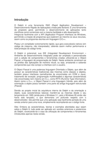 Introdução
O Delphi é uma ferramenta RAD (Rapid Application Development –
Desenvolvimento Rápido de Aplicações) criada pela Borland. É uma ferramenta
de propósito geral, permitindo o desenvolvimento de aplicações tanto
científicas como comerciais com a mesma facilidade e alto desempenho.
Integra-se facilmente com a API (Application Program Interface) do Windows,
permitindo a criação de programas que explorem ao máximo os seus recursos,
assim como os programas escritos em linguagem C/C++.
Possui um compilador extremamente rápido, que gera executáveis nativos (em
código de máquina, não interpretado), obtendo assim melhor performance e
total proteção do código fonte.
O Delphi é extensível, sua IDE (Integrated Development Environment –
Ambiente de Desenvolvimento Integrado) pode ser ampliada e personalizada
com a adição de componentes e ferramentas criadas utilizando-se o Object
Pascal, a linguagem de programação do Delphi. Neste ambiente constroem-se
as janelas das aplicações de maneira visual, ou seja, arrastando e soltando
componentes que irão compor a interface com o usuário.
O Object Pascal é uma poderosa linguagem Orientada a Objeto, que além de
possuir as características tradicionais das mesmas como classes e objetos,
também possui interfaces (semelhantes às encontradas em COM e Java),
tratamento de exceção, programação multithreaded e algumas características
não encontradas nem mesmo em C++, como RTTI (Runtime Type Information).
Assim como o C++, o Object Pascal é uma linguagem híbrida, pois além da
orientação a objeto possui também uma parte da antiga linguagem estruturada
(Pascal)
Devido ao projeto inicial da arquitetura interna do Delphi e da orientação a
objeto, suas características básicas mantêm-se as mesmas desde o seu
lançamento em 1995 (ainda para o Windows 3.1, pois o Windows 95 ainda não
havia sido lançado), o que demonstra um profundo respeito com o
desenvolvedor. Isto permite que uma aplicação seja facilmente portada de uma
versão anterior para uma nova, simplesmente recompilando-se o código fonte.
Obs: Embora as características, teorias e exemplos abordadas aqui sejam
sobre o Delphi 6, tudo pode ser aplicado em versões anteriores e posteriores
do Delphi, excetuando-se o caso da utilização de componentes e ferramentas
introduzidos apenas nesta versão.
 