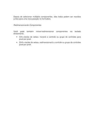Depois de selecionar múltiplos componentes, eles todos podem ser movidos
juntos para uma nova posição no formulário.
Redimensionando Componentes
Você pode também mover/redimensionar componentes via teclado
diretamente.
• Ctrl+<teclas de setas> moverá o controle ou grupo de controles para
pixel por pixel.
• Shift+<teclas de setas> redimensionará o controle ou grupo de controles
pixel por pixel.
 