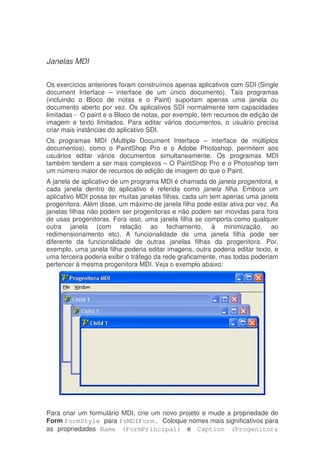 Janelas MDI
Os exercícios anteriores foram construímos apenas aplicativos com SDI (Single
document Interface – interface de um único documento). Tais programas
(incluindo o Bloco de notas e o Paint) suportam apenas uma janela ou
documento aberto por vez. Os aplicativos SDI normalmente tem capacidades
limitadas - O paint e o Bloco de notas, por exemplo, tem recursos de edição de
imagem e texto limitados. Para editar vários documentos, o usuário precisa
criar mais instâncias do aplicativo SDI.
Os programas MDI (Multiple Document Interface – interface de múltiplos
documentos), como o PaintShop Pro e o Adobe Photoshop, permitem aos
usuários editar vários documentos simultaneamente. Os programas MDI
também tendem a ser mais complexos – O PaintShop Pro e o Photoshop tem
um número maior de recursos de edição de imagem do que o Paint.
A janela de aplicativo de um programa MDI é chamada de janela progenitora, e
cada janela dentro do aplicativo é referida como janela filha. Embora um
aplicativo MDI possa ter muitas janelas filhas, cada um tem apenas uma janela
progenitora. Além disse, um máximo de janela filha pode estar ativa por vez. As
janelas filhas não podem ser progenitoras e não podem ser movidas para fora
de usas progenitoras. Fora isso, uma janela filha se comporta como qualquer
outra janela (com relação ao fechamento, à minimização, ao
redimensionamento etc). A funcionalidade de uma janela filha pode ser
diferente da funcionalidade de outras janelas filhas da progenitora. Por,
exemplo, uma janela filha poderia editar imagens, outra poderia editar texto, e
uma terceira poderia exibir o tráfego da rede graficamente, mas todas poderiam
pertencer à mesma progenitora MDI. Veja o exemplo abaixo:
Para criar um formulário MDI, crie um novo projeto e mude a propriedade do
Form FormStyle para fsMDIForm. Coloque nomes mais significativos para
as propriedades Name (FormPrincipal) e Caption (Progenitora
 