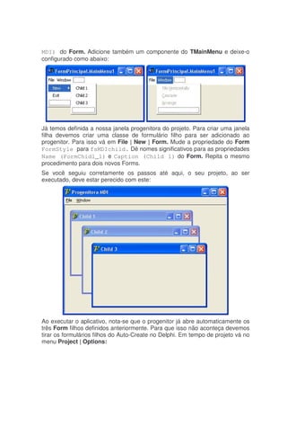 MDI) do Form. Adicione também um componente do TMainMenu e deixe-o
configurado como abaixo:
Já temos definida a nossa janela progenitora do projeto. Para criar uma janela
filha devemos criar uma classe de formulário filho para ser adicionado ao
progenitor. Para isso vá em File | New | Form. Mude a propriedade do Form
FormStyle para fsMDIchild. Dê nomes significativos para as propriedades
Name (FormChidl_1) e Caption (Child 1) do Form. Repita o mesmo
procedimento para dois novos Forms.
Se você seguiu corretamente os passos até aqui, o seu projeto, ao ser
executado, deve estar perecido com este:
Ao executar o aplicativo, nota-se que o progenitor já abre automaticamente os
três Form filhos definidos anteriormente. Para que isso não aconteça devemos
tirar os formulários filhos do Auto-Create no Delphi. Em tempo de projeto vá no
menu Project | Options:
 