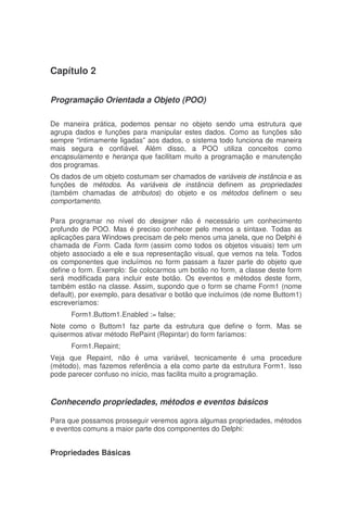 Capítulo 2
Programação Orientada a Objeto (POO)
De maneira prática, podemos pensar no objeto sendo uma estrutura que
agrupa dados e funções para manipular estes dados. Como as funções são
sempre “intimamente ligadas” aos dados, o sistema todo funciona de maneira
mais segura e confiável. Além disso, a POO utiliza conceitos como
encapsulamento e herança que facilitam muito a programação e manutenção
dos programas.
Os dados de um objeto costumam ser chamados de variáveis de instância e as
funções de métodos. As variáveis de instância definem as propriedades
(também chamadas de atributos) do objeto e os métodos definem o seu
comportamento.
Para programar no nível do designer não é necessário um conhecimento
profundo de POO. Mas é preciso conhecer pelo menos a sintaxe. Todas as
aplicações para Windows precisam de pelo menos uma janela, que no Delphi é
chamada de Form. Cada form (assim como todos os objetos visuais) tem um
objeto associado a ele e sua representação visual, que vemos na tela. Todos
os componentes que incluímos no form passam a fazer parte do objeto que
define o form. Exemplo: Se colocarmos um botão no form, a classe deste form
será modificada para incluir este botão. Os eventos e métodos deste form,
também estão na classe. Assim, supondo que o form se chame Form1 (nome
default), por exemplo, para desativar o botão que incluímos (de nome Buttom1)
escreveríamos:
Form1.Buttom1.Enabled := false;
Note como o Buttom1 faz parte da estrutura que define o form. Mas se
quisermos ativar método RePaint (Repintar) do form faríamos:
Form1.Repaint;
Veja que Repaint, não é uma variável, tecnicamente é uma procedure
(método), mas fazemos referência a ela como parte da estrutura Form1. Isso
pode parecer confuso no início, mas facilita muito a programação.
Conhecendo propriedades, métodos e eventos básicos
Para que possamos prosseguir veremos agora algumas propriedades, métodos
e eventos comuns a maior parte dos componentes do Delphi:
Propriedades Básicas
 