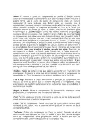 Name: É comum a todos os componentes da paleta. O Delphi nomeia
automaticamente todos os componentes que são incluídos no form (inclusive o
proprio form). Usa o nome da classe do componente mais um número
sequencial. O nome atribuído pelo Delphi pode ser mantido, mas é
aconselhável renomear os componentes que serão referidos no programa. No
nosso primeiro exemplo, o programa AloMundo, o Form e o Label que
inserimos tinham os nomes de Form1 e Label1, mas nós os alteramos para
FormPrincipal e LabelMensagem. Como não fizemos nenhuma programação
isso seria até desnecessário, mas você deve criar o hábito de renomear todos
os componentes que utiliza, caso seja feita referência a eles no código fonte, é
muito mais claro imaginar que um botão chamado ButtonFechar seja para
fechar seu form do que se o nome fosse Button1 ou Button13. Quando você
renomeia um componente, o Delphi atualiza automaticamente todo o código
gerado por ele, o que inclui o cabeçalho da Unit, os eventos do componente e
as propriedades de outros componentes que fazem referência ao componente
renomeado, mas não atualiza o código gerado por você. Exemplo: se
renomearmos um botão de Button1 para ButtonIncluir, o Delphi atualizará o
cabeçalho da unit, o nome dos eventos de Button1, mas você terá que atualizar
todas as referências que você fez ao Button1 em seu código com o novo nome.
Aliás, esta é uma regra geral no Delphi: ele nunca modifica automaticamente o
código gerado pelo programador, mesmo que esteja em comentário. E por
segurança, você deve fazer o mesmo, não modifique o código gerado por ele, a
não ser que saiba exatamente o que está fazendo, poderá inutilizar seu form,
em alguns casos tendo problemas até para salva-lo.
Caption: Todos os componentes que podem apresentar um rótulo tem esta
propriedade. Armazena a string que será mostrada quando o componente for
desenhado. No Form ele corresponde ao texto exibido na barra de título.
Left e Top: Esquerda e Topo. Armazenam a posição do componente em
relação ao form ou painel que o contém. Movendo o componente, estas
propriedades se atualizam automaticamente, e alterando estas propriedades, o
componente é movido.
Height e Width: Altura e comprimento do componente, alterando estas
propriedades, o componente terá seu tamanho alterado.
Font: Permite selecionar a fonte, o tamanho, o estilo e a cor da fonte que será
usada para escrever o texto no componente.
Color: Cor do componente. Existe uma lista de cores padrão usadas pelo
Windows e pelo Delphi, mas é possível definir qualquer cor através de seus
componentes RGB.
TabOrder: Ordem do componente no Form ou painel. Quando há vários
componentes selecionáveis no Form ou painel, a tecla Tab permite navegar
entre os componentes. Esta propriedade define a ordem em que os
componentes são selecionados quando o usuário tecla Tab.
 