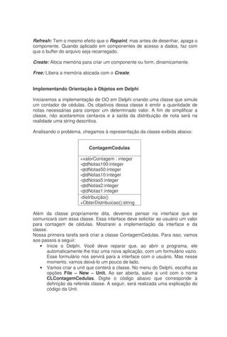 Refresh: Tem o mesmo efeito que o Repaint, mas antes de desenhar, apaga o
componente. Quando aplicado em componentes de acesso a dados, faz com
que o buffer do arquivo seja recarregado.
Create: Aloca memória para criar um componente ou form, dinamicamente.
Free: Libera a memória alocada com o Create.
Implementando Orientação à Objetos em Delphi
Iniciaremos a implementação de OO em Delphi criando uma classe que simule
um contador de cédulas. Os objetivos dessa classe é emitir a quantidade de
notas necessárias para compor um determinado valor. A fim de simplificar a
classe, não aceitaremos centavos e a saída da distribuição de nota será na
realidade uma string descritiva.
Analisando o problema, chegamos à representação da classe exibida abaixo:
ContagemCedulas
+valorContagem : integer
-qtdNotas100:integer
-qtdNotas50:integer
-qtdNotas10:integer
-qtdNotas5:integer
-qtdNotas2:integer
-qtdNotas1:integer
-distribuição()
+ObterDistribuicao():string
Além da classe propriamente dita, devemos pensar na interface que se
comunicará com essa classe. Essa interface deve solicitar ao usuário um valor
para contagem de cédulas. Mostrarei a implementação da interface e da
classe.
Nossa primeira tarefa será criar a classe ContagemCedulas. Para isso, vamos
aos passos a seguir:
• Inicie o Delphi. Você deve reparar que, ao abrir o programa, ele
automaticamente lhe traz uma nova aplicação, com um formulário vazio.
Esse formulário nos servirá para a interface com o usuário. Mas nesse
momento, vamos deixá-lo um pouco de lado.
• Vamos criar a unit que conterá a classe. No menu do Delphi, escolha as
opções File – New – Unit. Ao ser aberta, salve a unit com o nome
CLContagemCedulas. Digite o código abaixo que corresponde à
definição da referida classe. A seguir, será realizada uma explicação do
código da Unit.
 