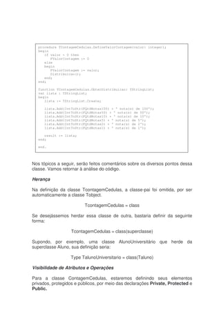 Nos tópicos a seguir, serão feitos comentários sobre os diversos pontos dessa
classe. Vamos retornar à análise do código.
Herança
Na definição da classe TcontagemCedulas, a classe-pai foi omitida, por ser
automaticamente a classe Tobject.
TcontagemCedulas = class
Se desejássemos herdar essa classe de outra, bastaria definir da seguinte
forma:
TcontagemCedulas = class(superclasse)
Supondo, por exemplo, uma classe AlunoUniversitário que herde da
superclasse Aluno, sua definição seria:
Type TalunoUniversitario = class(Taluno)
Visibilidade de Atributos e Operações
Para a classe ContagemCedulas, estaremos definindo seus elementos
privados, protegidos e públicos, por meio das declarações Private, Protected e
Public.
procedure TContagemCedulas.DefineValorContagem(valor: integer);
begin
if valor < 0 then
FValorContagem := 0
else
begin
FValorContagem := valor;
Distribuicao();
end;
end;
function TContagemCedulas.ObterDistribuicao: TStringList;
var lista : TStringList;
begin
lista := TStringList.Create;
lista.Add(IntToStr(FQtdNotas100) + ' nota(s) de 100');
lista.Add(IntToStr(FQtdNotas50) + ' nota(s) de 50');
lista.Add(IntToStr(FQtdNotas10) + ' nota(s) de 10');
lista.Add(IntToStr(FQtdNotas5) + ' nota(s) de 5');
lista.Add(IntToStr(FQtdNotas2) + ' nota(s) de 2');
lista.Add(IntToStr(FQtdNotas1) + ' nota(s) de 1');
result := lista;
end;
end.
 