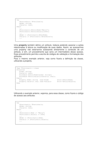 Uma property também define um atributo, todavia podendo associar a ações
relacionadas à leitura ou modificação de sues dados. Assim, ao acessarmos
uma property não estaríamos acessando diretamente o conteúdo de um
atributo, e sim, um procedimento que seria um intermediário desse acesso.
Esse procedimento permite a escrita de códigos de validação e formatação dos
atributos.
Para o mesmo exemplo anterior, veja como ficaria a definição da classe,
utilizando a property.
Utilizando o exemplo anterior, vejamos, para essa classe, como ficaria o código
de acesso aos atributos:
Var
oFuncionario: TFuncionario;
sNome: string;
rSalario: real;
begin
...
oFuncionario.Nome := ‘Maria’;
oFuncionario.Salario := 2000;
...
sNome := oFuncionario.Nome;
rSalario := oFuncionario.Salario;
...
Type Tfuncionario = class
Protected
Fnome: string;
Fsalario: real;
Procedure DefinirNome(snome: string);
Procedure DefinirSalario(rSalario: real);
Public
Property Nome: string read Fnome write DefinirNome;
Property Salario: real read Fsalario write DefinirSalario;
End;
Var
oFuncionario: TFuncionario;
sNome: string;
rSalario: real;
begin
...
oFuncionario.DefinirNome(‘Maria’);
oFuncionario.DefinirSalario(2000);
...
sNome := oFuncionario.ObterNome;
rSalario := oFuncionario.ObterSalario;
...
 