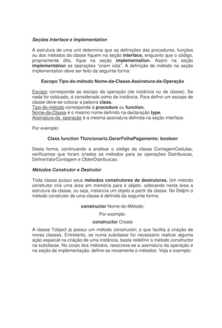 Seções Interface e Implementation
A estrutura de uma unit determina que as definições das procedures, funções
ou dos métodos da classe fiquem na seção interface, enquanto que o código,
propriamente dito, fique na seção implementation. Assim na seção
implementation as operações “criam vida”. A definição do método na seção
implementation deve ser feito da seguinte forma:
Escopo Tipo-do-método Nome-da-Classe.Assinatura-da-Operação
Escopo corresponde ao escopo da operação (de instância ou de classe). Se
nada for colocado, é considerado como de instância. Para definir um escopo de
classe deve-se colocar a palavra class.
Tipo-do-método corresponde à procedure ou function.
Nome-da-Classe é o mesmo nome definido na declaração type.
Assinatura-da_operação é a mesma assinatura definida na seção interface.
Por exemplo:
Class function Tfuncionario.GerarFolhaPagamento: boolean
Desta forma, continuando a analisar o código da classe ContagemCedulas,
verificamos que foram criados os métodos para as operações Distribuicao,
DefineValorContagem e ObterDistribuicao.
Métodos Construtor e Destrutor
Toda classe possui seus métodos construtores de destrutores. Um método
construtor cria uma área em memória para o objeto, colocando nesta área a
estrutura da classe, ou seja, instancia um objeto a partir da classe. No Delphi o
método construtor de uma classe é definido da seguinte forma:
constructor Nome-do-Método;
Por exemplo:
constructor Create
A classe Tobject já possui um método constructor, o que facilita a criação de
novas classes. Entretanto, se numa subclasse for necessário realizar alguma
ação especial na criação de uma instância, basta redefinir o método constructor
na subclasse. No corpo dos métodos, reescreve-se a assinatura da operação e
na seção de implementação, define-se novamente o métodos. Veja o exemplo:
 