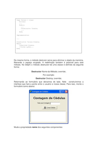 Da mesma forma, o método destrutor serve para eliminar o objeto da memória,
liberando o espaço ocupado. A redefinição também é possível para este
método. No Delphi o método destructor de uma classe é definido da seguinte
forma:
Destructor Nome-do-Método; override;
Por exemplo:
Destructor Destroy; override;
Retornando ao formulário que deixamos de lado. Nele construiremos a
interface que fará a ponte entre o usuário e nossa classe. Para isso, monte o
formulário como abaixo:
Mude a propriedade name dos seguintes componentes:
Type Taluno = class
Private
...
Public
...
Constructor Create;
...
End;
Implementation
...
Constructor Taluno.Create;
Begin
Inherited Create;
//novas ações...
End;
 