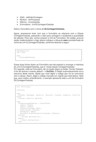 • (Edit) : edtValorContagem
• (Button) : btnProcessar
• (Memo) : mmoCedulas
• (Formulário) : frmDLContagemCedulas
Salve o formulário com o nome de DLContagemCedulas.
Agora, precisamos fazer com que o formulário se relacione com a Classe
ContagemCedulas, passando o valor para contagem e recebendo a quantidade
de cédulas. Para isso, vamos acessar a Unit do Formulário. No código, procure
seção implementation e logo abaixo coloque a cláusula uses acompanhada do
nome da unit CLContagemCedulas, conforme descrito a seguir:
Essas duas linhas dizem ao Formulário que ele passará a enxergar a interface
da unit CLContagemCedulas, que é nossa classe ContagemCedulas.
Em seguida, volte ao Formulário, dê um duplo clique no botão “Contar Cédulas”
a fim de acionar o evento default – o OnClick. O Delphi automaticamente cria a
estrutura deste evento. Basta que você digite o código que irá se comunicar
com a classe. Assim, digite o código marcado em negrito que está abaixo. Note
que, para melhor entendimento, o exemplo apresenta toda a unit do formulário
DLContagemCedulas.
Implementation
{$R *.dfm}
Uses
CLContagemCedulas;
unit UPrincipal;
interface
uses
Windows, Messages, SysUtils, Variants, Classes, Graphics, Controls,
Forms,
Dialogs, StdCtrls, Buttons;
type
TfrmDLContagemCedulas = class(TForm)
Label1: TLabel;
Label2: TLabel;
edtValorContagem: TEdit;
btnProcessar: TBitBtn;
mmoCedulas: TMemo;
procedure btnProcessarClick(Sender: TObject);
private
{ Private declarations }
public
{ Public declarations }
end;
 