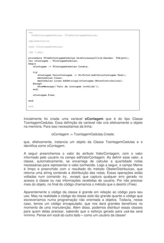 Inicialmente foi criada uma variável oContagem que é do tipo Classe
TcontagemCedulas. Essa definição da variável não cria efetivamente o objeto
na memória. Para isso necessitamos da linha:
oContagem := TcontagemCedulas.Create.
que, efetivamente, instancia um objeto da Classe TcontagemCedulas e o
identifica como oContagem.
A seguir preenchemos o valor do atributo ValorContagem, com o valor
informado pelo usuário no campo edtValorContagem. Ao definir esse valor, a
classe, automaticamente, se encarrega de calcular a quantidade notas
necessárias para representar o valor conhecido. Logo a seguir, o campo Memo
é limpo e preenchido com o resultado do método ObeterDistribuicao, que
retorna uma string contendo a distribuição das notas. Essas operações estão
voltadas num comando try.. except, que captura qualquer erro gerado no
acesso à classe ou nas informações recebidas do usuário. Por não precisar
mais do objeto, no final do código chamamos o método que o destrói (Free).
Aparentemente o código da classe é grande em relação ao código para seu
uso. Mas na realidade o código da classe está tão grande quanto o código que
escreveríamos numa programação não orientada a objetos. Todavia, nesse
caso, temos um código encapsulado, que nos dará grandes benefícios no
momento de uma manutenção. Além disso, podemos distribuir essas classes
para quem delas precisar, sabendo que o esforço gerado para usá-las será
mínimo. Pense em você do outro lado – como um usuário da classe!
var
frmDLContagemCedulas: TfrmDLContagemCedulas;
implementation
uses CLContagemCedulas;
{$R *.dfm}
procedure TfrmDLContagemCedulas.btnProcessarClick(Sender: TObject);
var oContagem : TContagemCedulas;
begin
oContagem := TContagemCedulas.Create;
try
oContagem.ValorContagem := StrToInt(edtValorContagem.Text);
mmoCedulas.Clear;
mmoCedulas.Lines.AddStrings(oContagem.ObterDistribuicao);
Except
ShowMessage('Valo de contagem inválido');
end;
oContagem.Free;
end;
end.
 