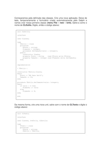 Começaremos pela definição das classes. Crie uma nova aplicação. Deixe de
lado, temporariamente o formulário criado automaticamente pelo Delphi e
vamos criar nossa primeira classe (menu File – new – Unit). Salve-a como o
nome de CLEstilo. Digite, então o código abaixo:
Da mesma forma, crie uma nova unit, salve com o nome de CLTexto e digite o
código abaixo:
unit CLEstilo;
interface
uses Classes;
type
TEstilo = class
protected
FFonte : string;
Ftamanho : integer;
procedure SetTamanho(valor : integer);
public
constructor Create;
property Fonte : string read FFonte write FFonte;
property Tamanho : integer read FTamanho write SetTamanho;
end;
implementation
{ TEstilo }
constructor TEstilo.Create;
begin
Fonte := 'MS Sans Serif';
Tamanho := 10;
end;
procedure TEstilo.SetTamanho(valor: integer);
begin
if valor > 4 then
Ftamanho := valor
else
Ftamanho := 4;
end;
end.
unit CLTexto;
interface
uses Classes, StdCtrls, CLEstilo;
type
TTexto = class
protected
FValor : string;
FEstilo : TEstilo;
 