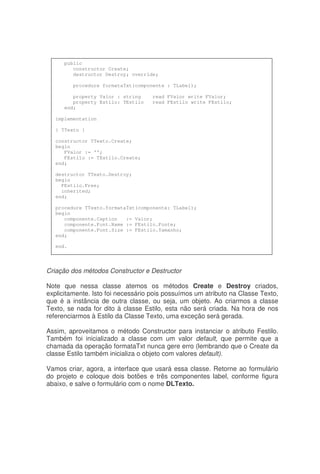 Criação dos métodos Constructor e Destructor
Note que nessa classe atemos os métodos Create e Destroy criados,
explicitamente. Isto foi necessário pois possuímos um atributo na Classe Texto,
que é a instância de outra classe, ou seja, um objeto. Ao criarmos a classe
Texto, se nada for dito à classe Estilo, esta não será criada. Na hora de nos
referenciarmos à Estilo da Classe Texto, uma exceção será gerada.
Assim, aproveitamos o método Constructor para instanciar o atributo Festilo.
Também foi inicializado a classe com um valor default, que permite que a
chamada da operação formataTxt nunca gere erro (lembrando que o Create da
classe Estilo também inicializa o objeto com valores default).
Vamos criar, agora, a interface que usará essa classe. Retorne ao formulário
do projeto e coloque dois botões e três componentes label, conforme figura
abaixo, e salve o formulário com o nome DLTexto.
public
constructor Create;
destructor Destroy; override;
procedure formataTxt(componente : TLabel);
property Valor : string read FValor write FValor;
property Estilo: TEstilo read FEstilo write FEstilo;
end;
implementation
{ TTexto }
constructor TTexto.Create;
begin
FValor := '';
FEstilo := TEstilo.Create;
end;
destructor TTexto.Destroy;
begin
FEstilo.Free;
inherited;
end;
procedure TTexto.formataTxt(componente: TLabel);
begin
componente.Caption := Valor;
componente.Font.Name := FEstilo.Fonte;
componente.Font.Size := FEstilo.Tamanho;
end;
end.
 