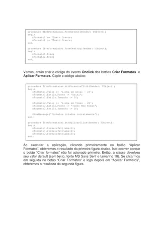 Vamos, então criar o código do evento Onclick dos botões Criar Formatos e
Aplicar Formatos. Copie o código abaixo:
Ao executar a aplicação, clicando primeiramente no botão “Aplicar
Formatos”, obteremos o resultado da primeira figura abaixo. Isto ocorrer porque
o botão “Criar formatos” não foi acionado primeiro. Então, a classe devolveu
seu valor default (sem texto, fonte MS Sans Serif e tamanho 10). Se clicarmos
em seguida no botão “Criar Formatos” e logo depois em “Aplicar Formatos”,
obteremos o resultado da segunda figura.
procedure TfrmFormatacao.FormCreate(Sender: TObject);
begin
oFormato1 := TTexto.Create;
oFormato2 := TTexto.Create;
end;
procedure TfrmFormatacao.FormDestroy(Sender: TObject);
begin
oFormato1.Free;
oFormato2.Free;
end;
procedure TfrmFormatacao.btnFormatosClick(Sender: TObject);
begin
oFormato1.Valor := 'Linha em Arial - 20';
oFormato1.Estilo.Fonte := 'Arial';
oFormato1.Estilo.Tamanho := 20;
oFormato2.Valor := 'Linha em Times - 26';
oFormato2.Estilo.Fonte := 'Times New Roman';
oFormato2.Estilo.Tamanho := 26;
ShowMessage('Formatos criados corretamente');
end;
procedure TfrmFormatacao.btnAplicarClick(Sender: TObject);
begin
oFormato1.formataTxt(label1);
oFormato1.formataTxt(Label2);
oFormato2.formataTxt(Label3);
end;
 