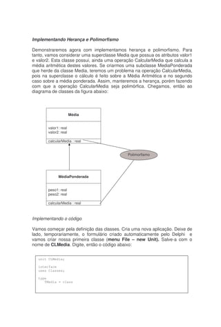 Implementando Herança e Polimorfismo
Demonstraremos agora com implementamos herança e polimorfismo. Para
tanto, vamos considerar uma superclasse Media que possua os atributos valor1
e valor2. Esta classe possui, ainda uma operação CalcularMedia que calcula a
média aritmética destes valores. Se criarmos uma subclasse MediaPonderada
que herde da classe Media, teremos um problema na operação CalcularMedia,
pois na superclasse o cálculo é feito sobre a Média Aritmética e no segundo
caso sobre a média ponderada. Assim, manteremos a herança, porém fazendo
com que a operação CalcularMedia seja polimórfica. Chegamos, então ao
diagrama de classes da figura abaixo:
Implementando o código
Vamos começar pela definição das classes. Cria uma nova aplicação. Deixe de
lado, temporariamente, o formulário criado automaticamente pelo Delphi e
vamos criar nossa primeira classe (menu File – new Unit). Salve-a com o
nome de CLMedia. Digite, então o código abaixo:
Média
valor1: real
valor2: real
calcularMedia : real
MédiaPonderada
peso1: real
peso2: real
calcularMedia : real
Polimorfismo
unit CLMedia;
interface
uses Classes;
type
TMedia = class
 