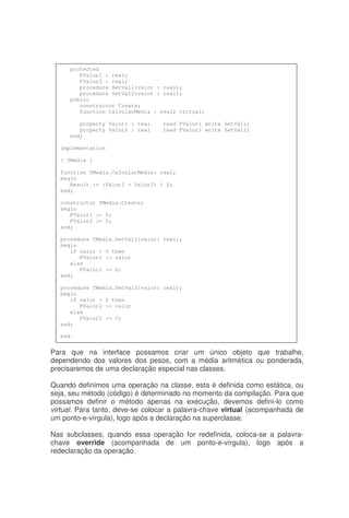 Para que na interface possamos criar um único objeto que trabalhe,
dependendo dos valores dos pesos, com a média aritmética ou ponderada,
precisaremos de uma declaração especial nas classes.
Quando definimos uma operação na classe, esta é definida como estática, ou
seja, seu método (código) é determinado no momento da compilação. Para que
possamos definir o método apenas na execução, devemos defini-lo como
virtual. Para tanto, deve-se colocar a palavra-chave virtual (acompanhada de
um ponto-e-vírgula), logo após a declaração na superclasse.
Nas subclasses, quando essa operação for redefinida, coloca-se a palavra-
chave override (acompanhada de um ponto-e-vírgula), logo após a
redeclaração da operação.
protected
FValor1 : real;
FValor2 : real;
procedure SetVal1(valor : real);
procedure SetVal2(valor : real);
public
constructor Create;
function CalcularMedia : real; virtual;
property Valor1 : real read FValor1 write SetVal1;
property Valor2 : real read FValor2 write SetVal2;
end;
implementation
{ TMedia }
function TMedia.CalcularMedia: real;
begin
Result := (Valor1 + Valor2) / 2;
end;
constructor TMedia.Create;
begin
FValor1 := 0;
FValor2 := 0;
end;
procedure TMedia.SetVal1(valor: real);
begin
if valor > 0 then
FValor1 := valor
else
FValor1 := 0;
end;
procedure TMedia.SetVal2(valor: real);
begin
if valor > 0 then
FValor2 := valor
else
FValor2 := 0;
end;
end.
 
