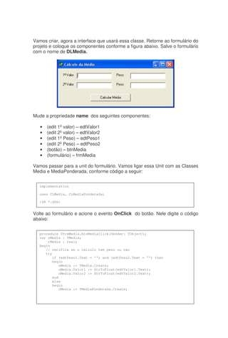 Vamos criar, agora a interface que usará essa classe. Retorne ao formulário do
projeto e coloque os componentes conforme a figura abaixo. Salve o formulário
com o nome de DLMedia.
Mude a propriedade name dos seguintes componentes:
• (edit 1ºvalor) – edtValor1
• (edit 2ºvalor) – edtValor2
• (edit 1ºPeso) – edtPeso1
• (edit 2ºPeso) – edtPeso2
• (botão) – btnMedia
• (formulário) – frmMedia
Vamos passar para a unit do formulário. Vamos ligar essa Unit com as Classes
Media e MediaPonderada, conforme código a seguir:
Volte ao formulário e acione o evento OnClick do botão. Nele digite o código
abaixo:
implementation
uses CLMedia, CLMediaPonderada;
{$R *.dfm}
procedure TfrmMedia.btnMediaClick(Sender: TObject);
var oMedia : TMedia;
rMedia : real;
begin
// verifica se o cálculo tem peso ou nao
try
if (edtPeso1.Text = '') and (edtPeso2.Text = '') then
begin
oMedia := TMedia.Create;
oMedia.Valor1 := StrToFloat(edtValor1.Text);
oMedia.Valor2 := StrToFloat(edtValor2.Text);
end
else
begin
oMedia := TMediaPonderada.Create;
 