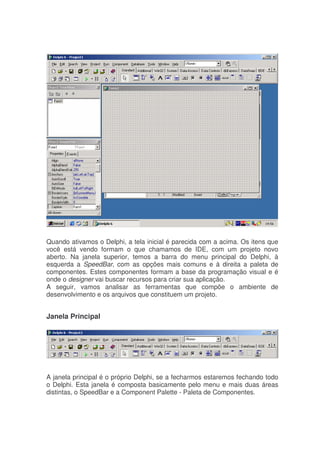 Quando ativamos o Delphi, a tela inicial é parecida com a acima. Os itens que
você está vendo formam o que chamamos de IDE, com um projeto novo
aberto. Na janela superior, temos a barra do menu principal do Delphi, à
esquerda a SpeedBar, com as opções mais comuns e à direita a paleta de
componentes. Estes componentes formam a base da programação visual e é
onde o designer vai buscar recursos para criar sua aplicação.
A seguir, vamos analisar as ferramentas que compõe o ambiente de
desenvolvimento e os arquivos que constituem um projeto.
Janela Principal
A janela principal é o próprio Delphi, se a fecharmos estaremos fechando todo
o Delphi. Esta janela é composta basicamente pelo menu e mais duas áreas
distintas, o SpeedBar e a Component Palette - Paleta de Componentes.
 