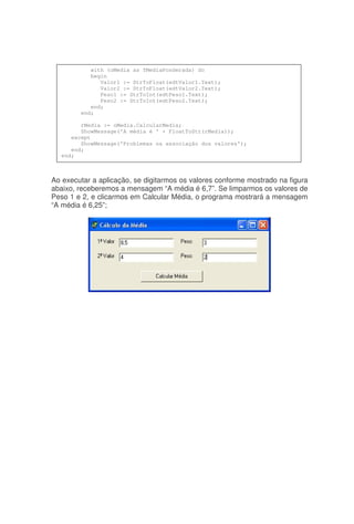 Ao executar a aplicação, se digitarmos os valores conforme mostrado na figura
abaixo, receberemos a mensagem “A média é 6,7”. Se limparmos os valores de
Peso 1 e 2, e clicarmos em Calcular Média, o programa mostrará a mensagem
“A média é 6,25”;
with (oMedia as TMediaPonderada) do
begin
Valor1 := StrToFloat(edtValor1.Text);
Valor2 := StrToFloat(edtValor2.Text);
Peso1 := StrToInt(edtPeso1.Text);
Peso2 := StrToInt(edtPeso2.Text);
end;
end;
rMedia := oMedia.CalcularMedia;
ShowMessage('A média é ' + FloatToStr(rMedia));
except
ShowMessage('Problemas na associação dos valores');
end;
end;
 