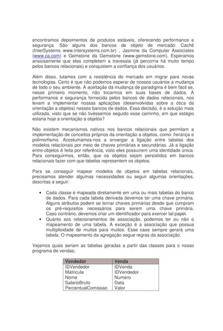 encontramos depoimentos de produtos estáveis, oferecendo performance e
segurança. São alguns dos bancos de objeto de mercado: Cachê
(InterSystems www.intersystems.com.br) , Jasmine da Computer Associates
(www.ca.com) e Gemstone da Gemstone (www.gemstone.com). Esperamos
ansiosamente que eles completem a travessia (já percorria há muito tempo
pelos bancos relacionais) e conquistem a confiança dos usuários.
Além disso, lutamos com a resistência do mercado em migrar para novas
tecnologias. Certo é que não podemos esperar de nossos usuários a mudança
de todo o seu ambiente. A aceitação da mudança de paradigma é bem fácil se,
nesse primeiro momento, não tocarmos em suas bases de dados. A
performance e segurança fornecida pelos bancos de dados relacionais, nos
levam a implementar nossas aplicações (desenvolvidas sobre a ótica da
orientação a objetos) nesses bancos de dados. Essa decisão, é a solução mais
utilizada, visto que se não tivéssemos seguido esse caminho, em que estágio
estaria hoje a orientação a objetos?
Não existem mecanismos nativos nos bancos relacionais que permitam a
implementação de conceitos próprios da orientação a objetos, como: herança e
polimorfismo. Acostumamos-nos a enxergar a ligação entre tabelas dos
modelos relacionais por meio de chaves primárias e secundárias. Já a ligação
entre objetos é feita por referência, visto eles possuírem uma identidade única.
Para conseguirmos, então, que os objetos sejam persistidos em bancos
relacionais fazer com que tabelas representem os objetos.
Para se conseguir mapear modelos de objetos em tabelas relacionais,
precisamos atender algumas necessidades ou seguir algumas orientações,
descritas a seguir:
• Cada classe é mapeada diretamente em uma ou mais tabelas do banco
de dados. Para cada tabela derivada devemos ter uma chave primária.
Alguns atributos podem se tornar chaves primárias desde que cumpram
os pré-requisitos necessários para serem uma chave primária.
Caso contrário, devemos criar um identificador para exercer tal papel.
• Quanto aos relacionamentos de associação, podemos ter ou não o
mapeamento de uma tabela. A exceção é a associação que possua
multiplicidade de muitos para muitos. Esse caso sempre gerará uma
tabela. O mapeamento da agregação segue regras da associação.
Vejamos quais seriam as tabelas geradas a partir das classes para o nosso
programa de vendas:
Vendedor Venda
IDVendedor
Matricula
Nome
SalarioBruto
PercentualComissao
IDVenda
IDVendedor
Numero
Data
Valor
 