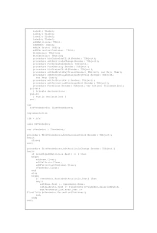Label1: TLabel;
Label2: TLabel;
Label3: TLabel;
Label4: TLabel;
edtMatricula: TEdit;
edtNome: TEdit;
edtSalBruto: TEdit;
edtPercentualComissao: TEdit;
btnGravar: TButton;
btnCancelar: TButton;
procedure btnCancelarClick(Sender: TObject);
procedure edtMatriculaChange(Sender: TObject);
procedure FormCreate(Sender: TObject);
procedure FormDestroy(Sender: TObject);
procedure btnGravarClick(Sender: TObject);
procedure edtSalBrutoKeyPress(Sender: TObject; var Key: Char);
procedure edtPercentualComissaoKeyPress(Sender: TObject;
var Key: Char);
procedure edtSalBrutoExit(Sender: TObject);
procedure edtPercentualComissaoExit(Sender: TObject);
procedure FormClose(Sender: TObject; var Action: TCloseAction);
private
{ Private declarations }
public
{ Public declarations }
end;
var
frmVendedores: TfrmVendedores;
implementation
{$R *.dfm}
uses ClVendedor;
var oVendedor : TVendedor;
procedure TfrmVendedores.btnCancelarClick(Sender: TObject);
begin
close;
end;
procedure TfrmVendedores.edtMatriculaChange(Sender: TObject);
begin
if Length(edtMatricula.Text) <> 4 then
begin
edtNome.Clear;
edtSalBruto.Clear;
edtPercentualComissao.Clear;
oVendedor.Clear;
end
else
begin
if oVendedor.Busca(edtMatricula.Text) then
begin
edtNome.Text := oVendedor.Nome;
edtSalBruto.Text := FloatToStr(oVendedor.SalarioBruto);
edtPercentualComissao.Text :=
FloatToStr(oVendedor.PercentualComissao);
end;
end;
end;
 