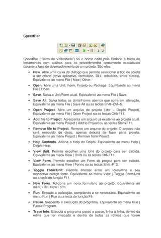 SpeedBar
SpeedBar (“Barra de Velocidade”) foi o nome dado pela Borland à barra de
ferramentas com atalhos para os procedimentos comumente executados
durante a fase de desenvolvimento de um projeto. São eles:
• New. Abre uma caixa de diálogo que permite selecionar o tipo de objeto
a ser criado (novo aplicativo, formulário, DLL, relatórios, entre outros).
Equivalente ao menu File | New | Other.
• Open. Abre uma Unit, Form, Projeto ou Package. Equivalente ao menu
File | Open.
• Save. Salva a Unit/Form atual. Equivalente ao menu File | Save.
• Save All. Salva todas as Units/Forms abertos que sofreram alteração.
Equivalente ao menu File | Save All ou as teclas Shift+Ctrl+S.
• Open Project. Abre um arquivo de projeto (.dpr – Delphi Project).
Equivalente ao menu File | Open Project ou as teclas Ctrl+F11.
• Add file to Project. Acrescenta um arquivo já existente ao projeto atual.
Equivalente ao menu Project | Add to Project ou as teclas Shift+F11.
• Remove file to Project. Remove um arquivo do projeto. O arquivo não
será removido do disco, apenas deixará de fazer parte projeto.
Equivalente ao menu Project | Remove from Project.
• Help Contents. Aciona o Help do Delphi. Equivalente ao menu Help |
Delphi Help.
• View Unit. Permite escolher uma Unit do projeto para ser exibida.
Equivalente ao menu View | Units ou as teclas Ctrl+F12.
• View Form. Permite escolher um Form do projeto para ser exibido.
Equivalente ao menu View | Forms ou as teclas Shift+F12.
• Toggle Form/Unit. Permite alternar entre um formulário e seu
respectivo código fonte. Equivalente ao menu View | Toggle Form/Unit
ou a tecla de função F11.
• New Form. Adiciona um novo formulário ao projeto. Equivalente ao
menu File | New Form.
• Run. Executa a aplicação, compilando-a se necessário. Equivalente ao
menu Run | Run ou a tecla de função F9.
• Pause. Suspende a execução do programa. Equivalente ao menu Run |
Pause Program.
• Trace Into. Executa o programa passo a passo, linha a linha, dentro da
rotina que for invocado e dentro de todas as rotinas que forem
 