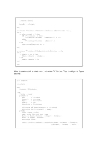 Abra uma nova unit e salve com o nome de CLVendas. Veja o código na Figura
abaixo:
lstVendas.Free;
Result := rTotal;
end;
procedure TVendedor.SetPercentualComissao(rPercentual: real);
begin
if rPercentual > 0 then
if rPercentual > 1 then
FPercentualComissao := rPercentual / 100
else
FPercentualComissao := rPercentual
else
FPercentualComissao := 0;
end;
procedure TVendedor.SetSalarioBruto(rSalario: real);
begin
if rSalario >= 0 then
FSalarioBruto := rSalario
else
FSalarioBruto := 0;
end;
end.
unit CLVenda;
interface
uses
Classes, CLVendedor;
type
TVenda = class
protected
FID : integer;
FNumero : integer;
FData : TDateTime;
FValor : real;
FVendedor : TVendedor;
procedure SetNumero(iNumero : integer);
procedure SetValor(rValor : real);
public
constructor Create;
destructor Destroy; override;
function Busca(iNumero : integer) : boolean;
function Grava : boolean;
procedure Clear;
class function ObterTotalVendas(dataRef1, dataRef2 : TDateTime;
idVendedor : integer) : TList;
 