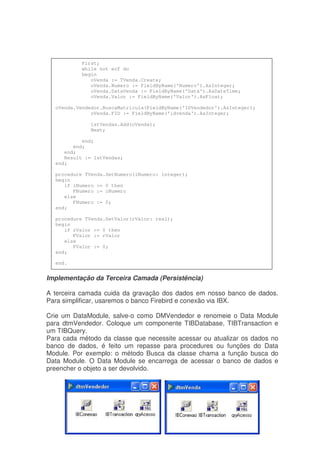 Implementação da Terceira Camada (Persistência)
A terceira camada cuida da gravação dos dados em nosso banco de dados.
Para simplificar, usaremos o banco Firebird e conexão via IBX.
Crie um DataModule, salve-o como DMVendedor e renomeie o Data Module
para dtmVendedor. Coloque um componente TIBDatabase, TIBTransaction e
um TIBQuery.
Para cada método da classe que necessite acessar ou atualizar os dados no
banco de dados, é feito um repasse para procedures ou funções do Data
Module. Por exemplo: o método Busca da classe chama a função busca do
Data Module. O Data Module se encarrega de acessar o banco de dados e
preencher o objeto a ser devolvido.
First;
while not eof do
begin
oVenda := TVenda.Create;
oVenda.Numero := FieldByName('Numero').AsInteger;
oVenda.DataVenda := FieldByName('Data').AsDateTime;
oVenda.Valor := FieldByName('Valor').AsFloat;
oVenda.Vendedor.BuscaMatricula(FieldByName('IDVendedor').AsInteger);
oVenda.FID := FieldByName('idvenda').AsInteger;
lstVendas.Add(oVenda);
Next;
end;
end;
end;
Result := lstVendas;
end;
procedure TVenda.SetNumero(iNumero: integer);
begin
if iNumero >= 0 then
FNumero := iNumero
else
FNumero := 0;
end;
procedure TVenda.SetValor(rValor: real);
begin
if rValor >= 0 then
FValor := rValor
else
FValor := 0;
end;
end.
 