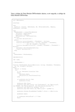 Veja o código do Data Module DMVendedor abaixo, e em seguida, o código do
Data Module DMVendas.
unit DMVendedor;
interface
uses
SysUtils, Classes, IBDatabase, DB, IBCustomDataSet, IBQuery,
CLVendedor, Dialogs;
type
TdtmVendedor = class(TDataModule)
IBConexao: TIBDatabase;
qryAcesso: TIBQuery;
IBTransaction: TIBTransaction;
private
{ Private declarations }
public
function Grava(oVendedor : TVendedor) : boolean;
function Busca(sMatricula : string; oVendedor : TVendedor;
var Id: integer) : boolean;
function BuscaMatricula(iId : integer; oVendedor : TVendedor) :
Boolean;
procedure obterVendedoresAtivos;
{ Public declarations }
end;
var
dtmVendedor: TdtmVendedor;
implementation
{$R *.dfm}
{ TdtmVendedor }
function TdtmVendedor.Busca(sMatricula: string; oVendedor: TVendedor;
var Id: integer): boolean;
begin
Result := false;
try
if not IBConexao.Connected then
begin
IBConexao.Open;
IBTransaction.StartTransaction;
end;
if qryAcesso.Active then
qryAcesso.Close;
qryAcesso.SQL.Clear;
qryAcesso.SQL.Add('select ven."IDVendedor", ven."Matricula",
ven."Nome", ven."SalarioBruto", ven."PercentualComissao"');
qryAcesso.SQL.Add('from vendedor ven');
qryAcesso.SQL.Add('where ven."Matricula" = :prmMat');
qryAcesso.Params.ParamByName('prmMat').Value := sMatricula;
qryAcesso.Open;
if qryAcesso.RecordCount <> 0 then
begin
 