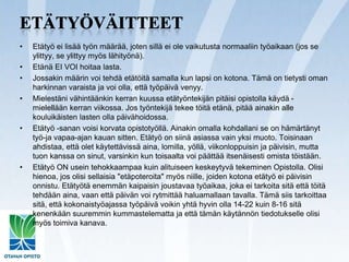 EtätyöväitteetEtätyö ei lisää työn määrää, joten sillä ei ole vaikutusta normaaliin työaikaan (jos se ylittyy, se ylittyy myös lähityönä). Etänä EI VOI hoitaa lasta.Jossakin määrin voi tehdä etätöitä samalla kun lapsi on kotona. Tämä on tietysti oman harkinnan varaista ja voi olla, että työpäivä venyy.Mielestäni vähintäänkin kerran kuussa etätyöntekijän pitäisi opistolla käydä - mielellään kerran viikossa. Jos työntekijä tekee töitä etänä, pitää ainakin alle kouluikäisten lasten olla päivähoidossa.Etätyö -sanan voisi korvata opistotyöllä. Ainakin omalla kohdallani se on hämärtänyt työ-ja vapaa-ajan kauan sitten. Etätyö on siinä asiassa vain yksi muoto. Toisinaan ahdistaa, että olet käytettävissä aina, lomilla, yöllä, viikonloppuisin ja päivisin, mutta tuon kanssa on sinut, varsinkin kun toisaalta voi päättää itsenäisesti omista töistään.Etätyö ON usein tehokkaampaa kuin alituiseen keskeytyvä tekeminen Opistolla. Olisi hienoa, jos olisi sellaisia "etäpoteroita" myös niille, joiden kotona etätyö ei päivisin onnistu. Etätyötä enemmän kaipaisin joustavaa työaikaa, joka ei tarkoita sitä että töitä tehdään aina, vaan että päivän voi rytmittää haluamallaan tavalla. Tämä siis tarkoittaa sitä, että kokonaistyöajassa työpäivä voikin yhtä hyvin olla 14-22 kuin 8-16 sitä kenenkään suuremmin kummastelematta ja että tämän käytännön tiedotukselle olisi myös toimiva kanava.
