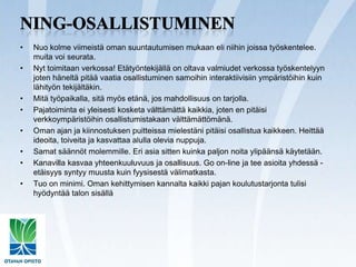 Ning-osallistuminenNuo kolme viimeistä oman suuntautumisen mukaan eli niihin joissa työskentelee. muita voi seurata.Nyt toimitaan verkossa! Etätyöntekijällä on oltava valmiudet verkossa työskentelyyn joten häneltä pitää vaatia osallistuminen samoihin interaktiivisiin ympäristöihin kuin lähityön tekijältäkin.Mitä työpaikalla, sitä myös etänä, jos mahdollisuus on tarjolla.Pajatoiminta ei yleisesti kosketa välttämättä kaikkia, joten en pitäisi verkkoympäristöihin osallistumistakaan välttämättömänä.Oman ajan ja kiinnostuksen puitteissa mielestäni pitäisi osallistua kaikkeen. Heittää ideoita, toiveita ja kasvattaa alulla olevia nuppuja.Samat säännöt molemmille. Eri asia sitten kuinka paljon noita ylipäänsä käytetään.Kanavilla kasvaa yhteenkuuluvuus ja osallisuus. Goon-line ja tee asioita yhdessä - etäisyys syntyy muusta kuin fyysisestä välimatkasta.Tuo on minimi. Oman kehittymisen kannalta kaikki pajan koulutustarjonta tulisi hyödyntää talon sisällä