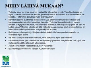 Mihin lähinä mukaan?Työpajat aina, jos omat tehtävät vaativat tai aika antaa myötä. Tiedottamisessa on myös oma selonottovelvoite kaikilla; jos ei etsi tietoa aktiivisesti, ei voi sanoa ettei ole kerrottu. Tietäminen perustuu myös aktiivisuuteen.Kehittämispäivät ovat lähes itsestään selvyys. Etätyö ei lähitulevaisuudessa tule korvaamaan kasvotusten hoidettuja tilanteita. Työpajoihin osallistuminen menee tarpeen ja kysynnän mukaan, onko tarvetta osallistua paikan päällä pajaan jos sen voi hoitaa etänä? Opiston juhlat ovat tällä hetkellä vapaa ehtoisia lähityöntekijöillekkin, en näe mitään järkeä pakotteissa etätyöntekijöitä kohtaan.Kaikkeen muuhun paitsi juhliin ja ruokailuihin/kahville/aamupalalle/tupakalle voi osallistua myös etänä. Ne mitkä ovat pakollisia lähi-ihmisille, ovat pakollisia myös etä-ihmisille.Kehittämispäivien yksi tarkoitus on kai lujittaa työyhteisöä. Etätyöläisten olisi hyvä olla mukana etteivät he ole aivan ulkopuolisia.Juhlat on varmaan vapaaehtoisia, noin ylipäänsä?Etä / lähitapaamien esim. kahden kuukauden välein.