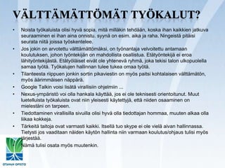 Välttämättömät työkalut?Noista työkaluista olisi hyvä sopia, mitä milläkin tehdään, koska ihan kaikkien jatkuva seuraaminen ei ihan aina onnistu. syynä on esim. aika ja raha. Ningeistäpitäisi seurata niitä joissa työskentelee.Jos jokin on arvotettu välttämättömäksi, on työnantaja velvoitettu antamaan koulutuksen, johon työntekijän on mahdollista osallistua. Etätyöntekijä ei eroa lähityöntekijästä. Etätyöläiset eivät ole yhtenevä ryhmä, joka tekisi talon ulkopuolella samaa työtä. Työkalujen hallinnan tulee tukea omaa työtä.Tilanteesta riippuen jonkin sortin pikaviestin on myös paitsi kohtalaisen välttämätön, myös äärimmäisen näppärä.Google Talkin voisi lisätä virallisiin ohjelmiin ...Nexus-ympäristö voi olla hankala käyttää, jos ei ole teknisesti orientoitunut. Muut luetelluista työkaluista ovat niin yleisesti käytettyjä, että niiden osaaminen on mielestäni on tarpeen.Tiedottaminen virallisilla sivuilla olisi hyvä olla tiedottajan hommaa, muuten alkaa olla liikaa kokkeja.Tärkeitä taitoja ovat varmasti kaikki. Itsellä tuo skype ei ole vielä aivan hallinnassa. Tietysti jos vaaditaan näiden käytön hallinta niin varmaan koulutus/ohjaus tulisi myös järjestää.Nämä tulisi osata myös muutenkin.