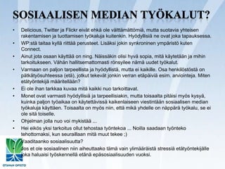 Sosiaalisen median työkalut?Delicious, Twitter ja Flickr eivät ehkä ole välttämättömiä, mutta suotavia yhteisen rakentamisen ja tuottamisen työkaluja kuitenkin. Hyödyllisiä ne ovat joka tapauksessa.WP:stä taitaa kyllä riittää perusteet. Lisäksi jokin synkroninen ympäristö kuten Connect.Ainut jota osaan käyttää on ning. Näissäkin olisi hyvä sopia, mitä käytetään ja mihin tarkoitukseen. Vähän hallitsemattomasti rönsyilee nämä uudet työkalut.Varmaan on paljon tarpeellista ja hyödyllistä, mutta ei kaikille. Osa henkilöstöstä on pätkätyösuhteessa (etä), jotkut tekevät jonkin verran etäpäiviä esim. arviointeja. Miten etätyöntekijä määritellään?Ei ole ihan tarkkaa kuvaa mitä kaikki nuo tarkoittavat.Monet ovat varmasti hyödyllisiä ja tarpeellisiakin, mutta toisaalta pitäisi myös kysyä, kuinka paljon työaikaa on käytettävissä kaikenlaiseen viestintään sosiaalisen median työkaluja käyttäen. Toisaalta on myös niin, että mikä yhdelle on näppärä työkalu, se ei ole sitä toiselle.Ohjelman jolla nuo voi mykistää ...Hei eikös yksi tarkoitus ollut tehostaa työntekoa ... Noilla saadaan työnteko tehottomaksi, kun seuraillaan mitä muut tekee ;)Vaaditaanko sosiaalisuutta?Jos et ole sosiaalinen niin aiheuttaako tämä vain ylimääräistä stressiä etätyöntekijälle joka haluaisi työskennellä etänä epäsosiaalisuuden vuoksi.