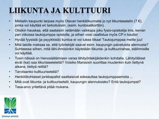 Liikunta ja kulttuuriMikkelin kaupunki tarjoaa myös Otavan henkilökunnalle jo nyt liikuntasetelin (7 €), jonka voi käyttää eri tarkoituksiin. (esim. kuntosalikorttiin).Olisikin hauskaa, että saataisiin vetämään vaikkapa joku fysio-opiskelija tms. kerran pari viikossa taukojumppa opistolla, ja siihen voisi osallistua myös CP:n kautta!Hyvää fyysistä (ja psyykkistä) kuntoa ei voi tukea liikaa! Taukojumppaa meille juu!Mitä talolle maksaa se, että työntekijät saavat esim. kaupungin palveluista alennusta? Suhteessa siihen, mitä lähi-ihmisiinkin käytetään liikunta- ja kulttuurirahaa, etäihmisille voi käyttää.Tosin näissä on hienosäätämisen varaa lähityöntekijäidenkin kohdalla. Lähityöläiset eivät (kai) saa liikuntaseteleitä? Voisiko Marssixin suorittaa muutenkin kuin tiettynä aikana, tiettyä reittiä?Tarvitaanko kulttuuriseteliä?Henkilökohtaiset jonkkapallot saattaisivat edesauttaa taukojumppaamista ...Mitä ovat liikunta- ja kulttuurisetelit, kaupungin alennuksiako? Entä taukojumpat?Tasa-arvo yritettävä pitää mukana.