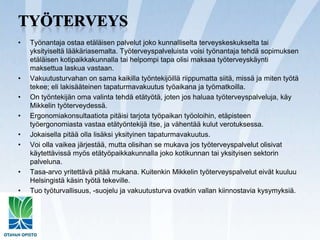 TyöterveysTyönantaja ostaa etäläisen palvelut joko kunnalliselta terveyskeskukselta tai yksityiseltä lääkäriasemalta. Työterveyspalveluista voisi työnantaja tehdä sopimuksen etäläisen kotipaikkakunnalla tai helpompi tapa olisi maksaa työterveyskäynti maksettua laskua vastaan.Vakuutusturvahan on sama kaikilla työntekijöillä riippumatta siitä, missä ja miten työtä tekee; eli lakisääteinen tapaturmavakuutus työaikana ja työmatkoilla.On työntekijän oma valinta tehdä etätyötä, joten jos haluaa työterveyspalveluja, käy Mikkelin työterveydessä.Ergonomiakonsultaatiota pitäisi tarjota työpaikan työoloihin, etäpisteen työergonomiasta vastaa etätyöntekijä itse, ja vähentää kulut verotuksessa.Jokaisella pitää olla lisäksi yksityinen tapaturmavakuutus.Voi olla vaikea järjestää, mutta olisihan se mukava jos työterveyspalvelut olisivat käytettävissä myös etätyöpaikkakunnalla joko kotikunnan tai yksityisen sektorin palveluna.Tasa-arvo yritettävä pitää mukana. Kuitenkin Mikkelin työterveyspalvelut eivät kuuluu Helsingistä käsin työtä tekeville.Tuo työturvallisuus, -suojelu ja vakuutusturva ovatkin vallan kiinnostavia kysymyksiä.