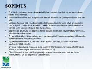 SopimusToki tähän haluaako sopimuksen vai ei liittyy vahvasti se millainen se sopimuksen sisältö tulisi olemaan.Mielestäni olisi hyvä, että etätyössä on selkeät säännökset ja etätyösopimus olisi osa sitä.Mutta on hassua, että työn tekemistä pitää kategorioida kovasti. eTyö on muutakin kuin etätyötä - työ lomittuu kuitenkin kaikkiin elämän osa-alueisiin ja etätyö on aika kankea termi loppujen lopuksi tätä kuvaamaan.Sopimus on ok, mutta jos sopimus tekee etätyön tekemisen käytännöt jäykemmäksi, niin siinä tapauksessa en.En tee etätöitä kovinkaan paljon, max muutama päivä kuukaudessa ja ainakin omalta osaltani homma on toiminut näinkin.Työskentelen kuitenkin suurimman osan ajasta Otavassa. Asiasta sopiminen suullisesti riittää minulle.En keksi mitä erityistä muutosta tämä toisi nykytilanteeseen. En halua ellei tämä ole edellytys työskentelylle siellä missä milloinkin on :-)Olen tähän asti voinut tehdä etäpäiviä joustavasti oman tarpeen mukaan ilman sopimustakin. En ole sopimusta vastaankaan.