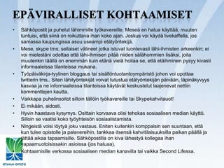 Epäviralliset kohtaamisetSähköpostit ja puhelut lähimmille työkavereille. Meseä en halua käyttää, muuten tuntuisi, että siinä on roikuttava ihan koko ajan. Joskus voi käydä livekaffella, jos samassa kaupungissa asuu useampi etätyöntekijä.Mese, skypetms; sellaiset välineet jotka istuvat luontevasti lähi-ihmisten arkeenkin; ei voi mielestäni odottaa että lähi-ihmisen pitää niiden sälähommien lisäksi, joita muutenkin täällä on enemmän kuin etänä vielä hoitaa se, että etäihminen pysyy kivasti informaaleissa tilanteissa mukana.Työpäiväkirja-tyylinen bloggaus tai sisällöntuotantoympäristö johon voi upottaa twitterin tms.. Siten lähityöntekijät voivat tutustua etätyöntekijän päivään, läpinäkyvyys kasvaa ja ne informaaleissa tilanteissa käytävät keskustelut laajenevat nettiin kommenttejen kautta. Vaikkapa puhelinsoitot silloin tällöin työkavereille tai Skypekahvitauot!Ei mikään, aidosti.Hyvin haastava kysymys. Osittain korvaava olisi tehokas sosiaalisen median käyttö. Silloin se vaatisi koko työyhteisön sosiaalistamista.Ningeistä voisi löytyä joku vastaus. Eniten kuitenkin komppaisin sen suuntaan, että kun tulee opistolle ja palavereihin, tankkaa itsensä kahvitilaisuuksilla paikan päällä ja jättää aikaa tapaamisille. Sähköpostilla on kiva lähestyä kollegaa ihan vapaamuotoisissakin asioissa (jos haluaa).Kohtaamisille verkossa sosiaalisen median kanavilla tai vaikka SecondLifessa.